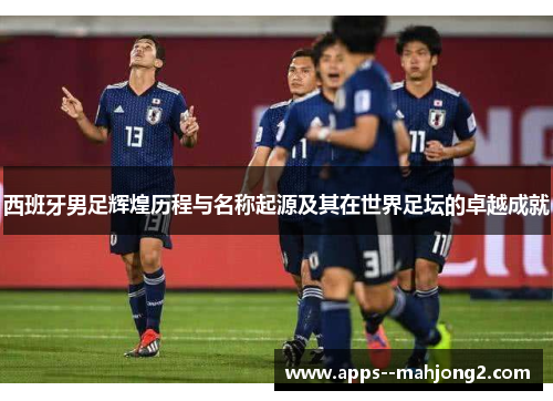 西班牙男足辉煌历程与名称起源及其在世界足坛的卓越成就 西班牙男足辉煌历程与名称起源及其在世界足坛的卓越成就