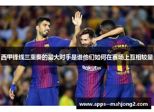 西甲锋线三重奏的最大对手是谁他们如何在赛场上互相较量