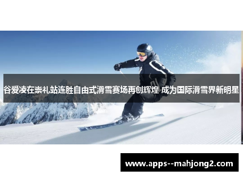 谷爱凌在崇礼站连胜自由式滑雪赛场再创辉煌 成为国际滑雪界新明星 谷爱凌在崇礼站连胜自由式滑雪赛场再创辉煌 成为国际滑雪界新明星