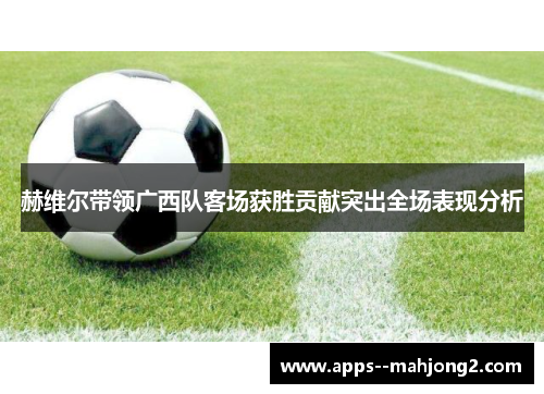 赫维尔带领广西队客场获胜贡献突出全场表现分析 赫维尔带领广西队客场获胜贡献突出全场表现分析