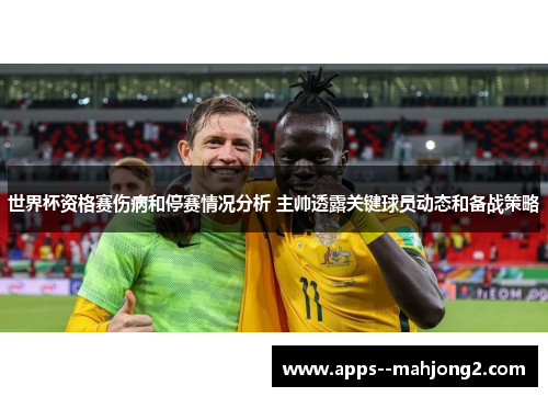 世界杯资格赛伤病和停赛情况分析 主帅透露关键球员动态和备战策略