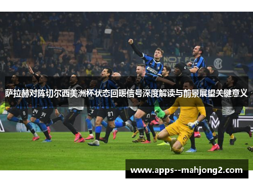 萨拉赫对阵切尔西美洲杯状态回暖信号深度解读与前景展望关键意义