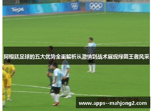 阿根廷足球的五大优势全面解析从激情到战术展现绿茵王者风采